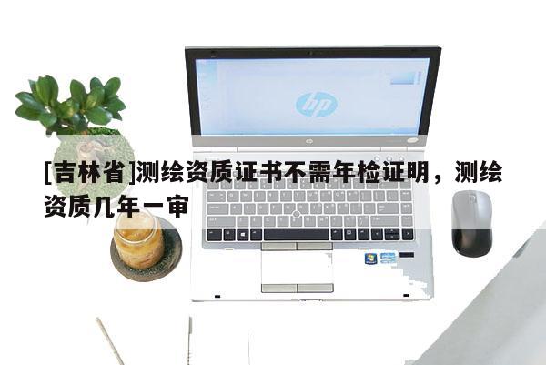 [吉林省]測繪資質證書不需年檢證明，測繪資質幾年一審