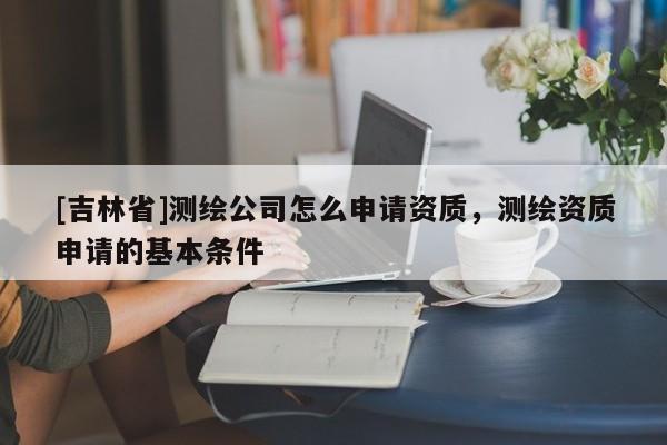 [吉林省]測繪公司怎么申請資質，測繪資質申請的基本條件