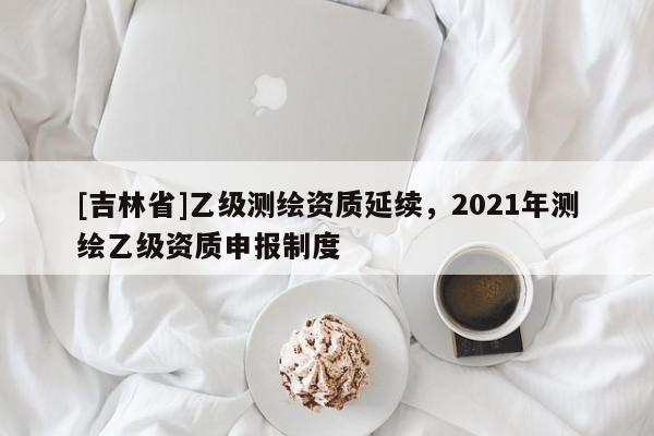 [吉林省]乙級測繪資質(zhì)延續(xù)，2021年測繪乙級資質(zhì)申報制度