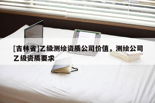 [吉林省]乙級測繪資質公司價值，測繪公司乙級資質要求