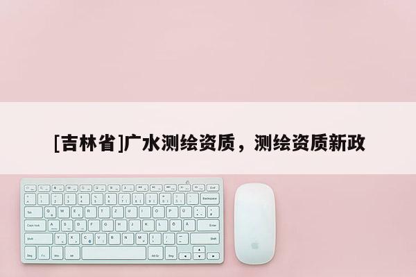 [吉林省]廣水測繪資質，測繪資質新政