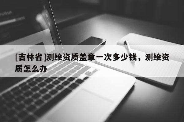 [吉林省]測繪資質(zhì)蓋章一次多少錢，測繪資質(zhì)怎么辦