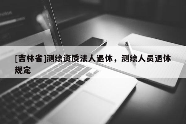 [吉林省]測繪資質法人退休，測繪人員退休規定