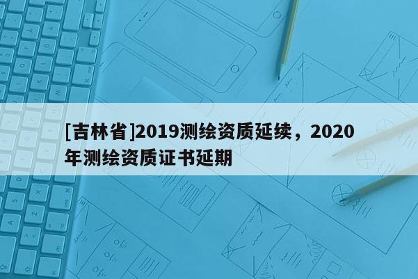 [吉林省]2019測繪資質延續，2020年測繪資質證書延期
