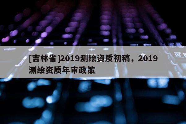 [吉林省]2019測繪資質初稿，2019測繪資質年審政策