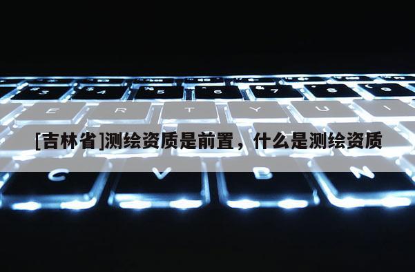 [吉林省]測繪資質是前置，什么是測繪資質