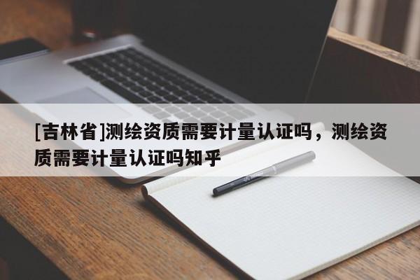 [吉林省]測繪資質需要計量認證嗎，測繪資質需要計量認證嗎知乎