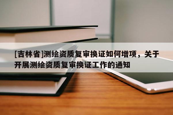 [吉林省]測繪資質復審換證如何增項，關于開展測繪資質復審換證工作的通知