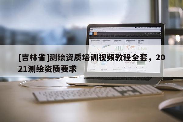 [吉林省]測繪資質培訓視頻教程全套，2021測繪資質要求