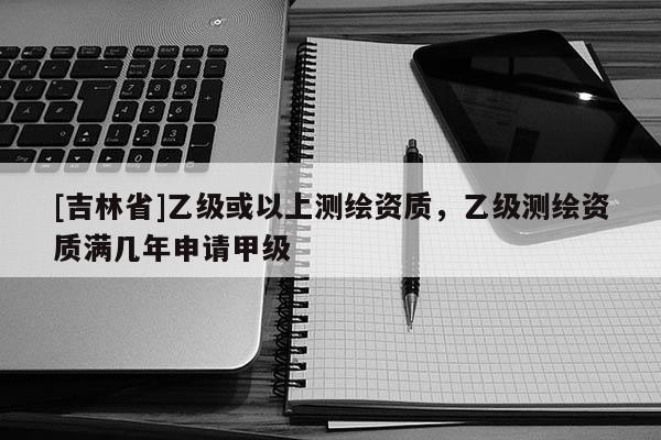 [吉林省]乙級或以上測繪資質，乙級測繪資質滿幾年申請甲級