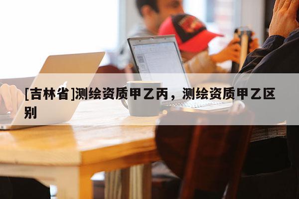 [吉林省]測繪資質甲乙丙，測繪資質甲乙區別