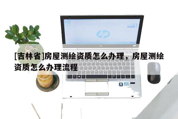 [吉林省]房屋測繪資質怎么辦理，房屋測繪資質怎么辦理流程