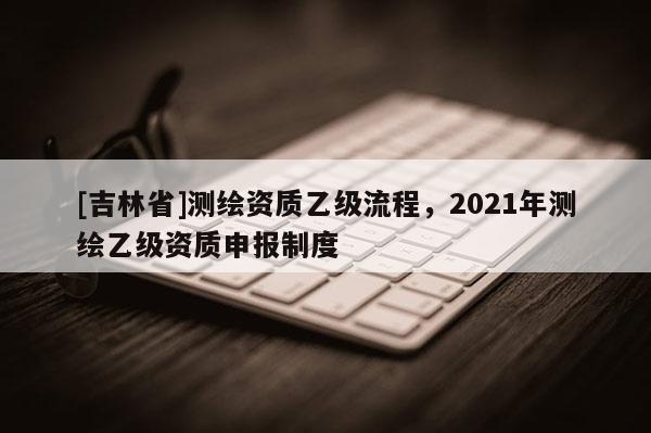 [吉林省]測繪資質乙級流程，2021年測繪乙級資質申報制度