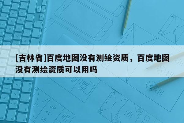 [吉林省]百度地圖沒有測繪資質(zhì)，百度地圖沒有測繪資質(zhì)可以用嗎