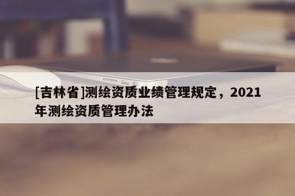 [吉林省]測繪資質(zhì)業(yè)績管理規(guī)定，2021年測繪資質(zhì)管理辦法