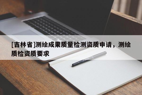 [吉林省]測繪成果質(zhì)量檢測資質(zhì)申請，測繪質(zhì)檢資質(zhì)要求