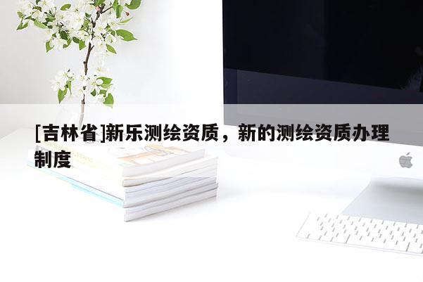 [吉林省]新樂測繪資質，新的測繪資質辦理制度