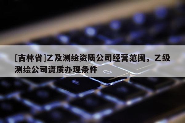 [吉林省]乙及測繪資質(zhì)公司經(jīng)營范圍，乙級測繪公司資質(zhì)辦理條件