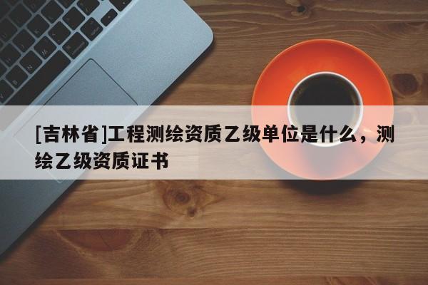 [吉林省]工程測繪資質乙級單位是什么，測繪乙級資質證書