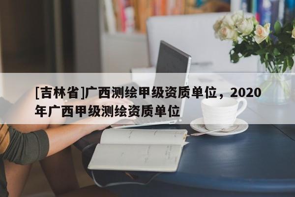 [吉林省]廣西測繪甲級資質(zhì)單位，2020年廣西甲級測繪資質(zhì)單位