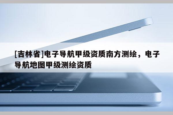 [吉林省]電子導航甲級資質南方測繪，電子導航地圖甲級測繪資質