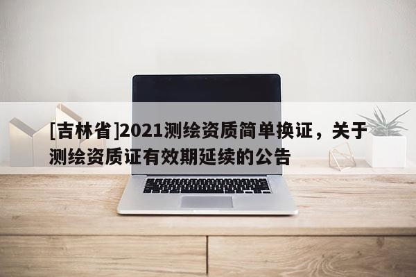 [吉林省]2021測繪資質簡單換證，關于測繪資質證有效期延續的公告