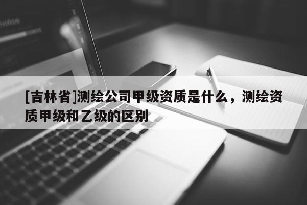[吉林省]測繪公司甲級資質(zhì)是什么，測繪資質(zhì)甲級和乙級的區(qū)別