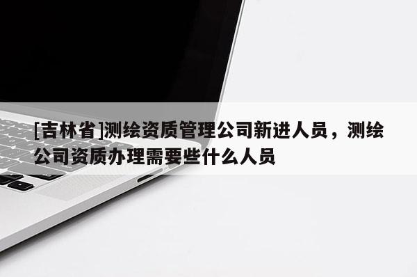 [吉林省]測繪資質管理公司新進人員，測繪公司資質辦理需要些什么人員
