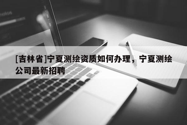 [吉林省]寧夏測繪資質如何辦理，寧夏測繪公司最新招聘