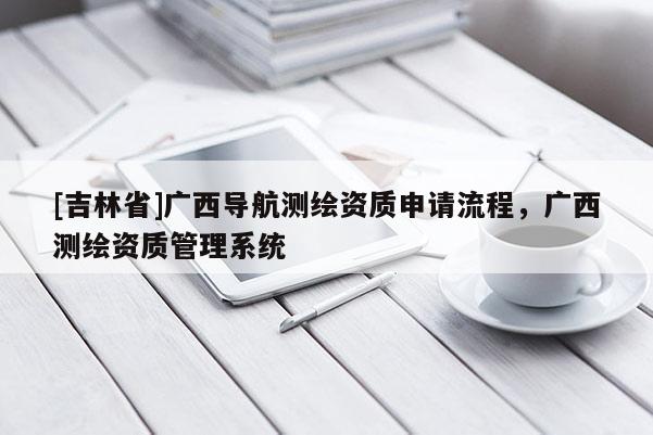 [吉林省]廣西導(dǎo)航測(cè)繪資質(zhì)申請(qǐng)流程，廣西測(cè)繪資質(zhì)管理系統(tǒng)