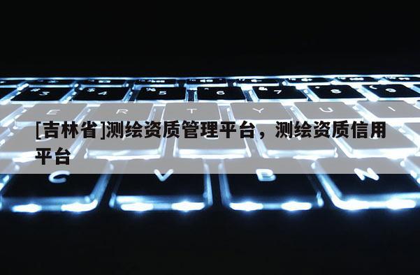 [吉林省]測繪資質管理平臺，測繪資質信用平臺