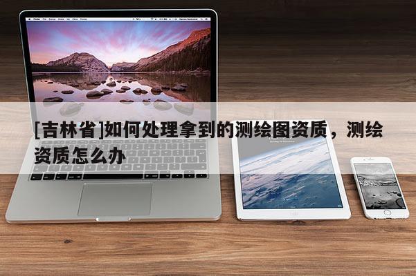 [吉林省]如何處理拿到的測繪圖資質，測繪資質怎么辦