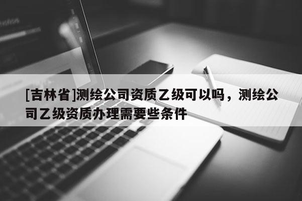 [吉林省]測繪公司資質(zhì)乙級可以嗎，測繪公司乙級資質(zhì)辦理需要些條件
