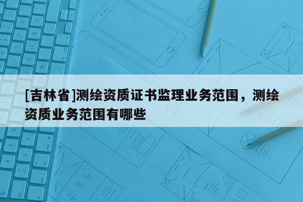 [吉林省]測繪資質證書監理業務范圍，測繪資質業務范圍有哪些