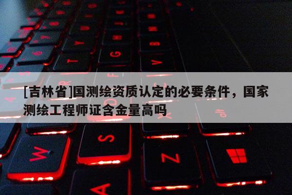 [吉林省]國測繪資質(zhì)認定的必要條件，國家測繪工程師證含金量高嗎