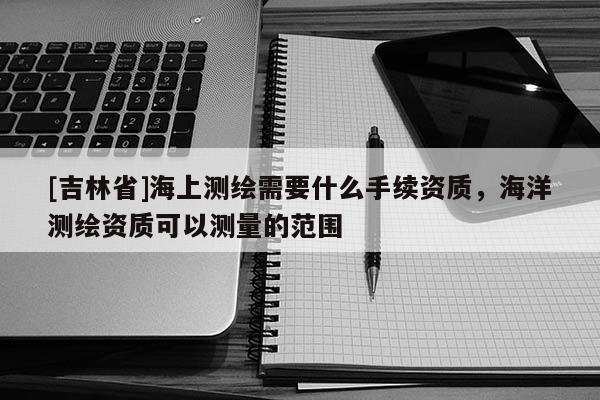 [吉林省]海上測繪需要什么手續資質，海洋測繪資質可以測量的范圍
