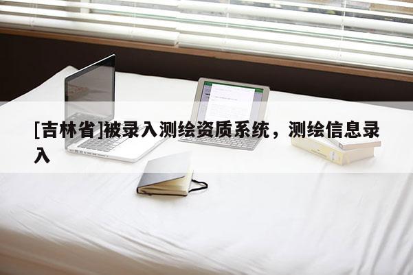 [吉林省]被錄入測(cè)繪資質(zhì)系統(tǒng)，測(cè)繪信息錄入