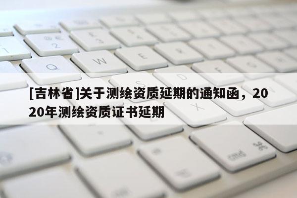 [吉林省]關于測繪資質延期的通知函，2020年測繪資質證書延期
