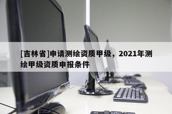 [吉林省]申請測繪資質甲級，2021年測繪甲級資質申報條件