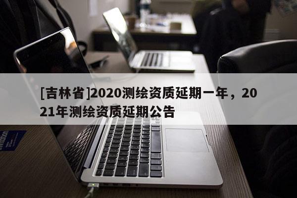 [吉林省]2020測繪資質延期一年，2021年測繪資質延期公告