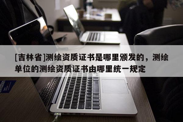 [吉林省]測繪資質證書是哪里頒發的，測繪單位的測繪資質證書由哪里統一規定