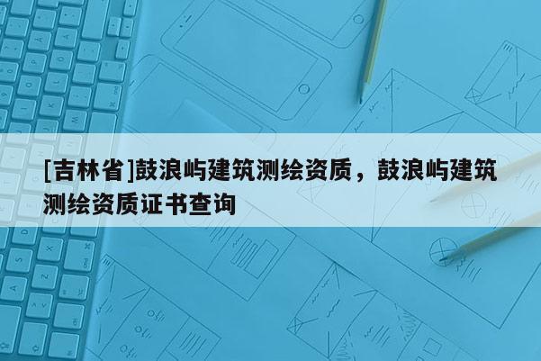 [吉林省]鼓浪嶼建筑測繪資質，鼓浪嶼建筑測繪資質證書查詢