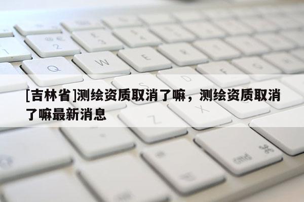 [吉林省]測繪資質取消了嘛，測繪資質取消了嘛最新消息