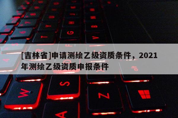 [吉林省]申請測繪乙級資質條件，2021年測繪乙級資質申報條件