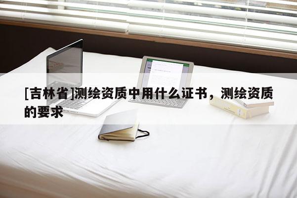 [吉林省]測繪資質中用什么證書，測繪資質的要求
