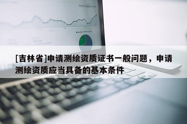 [吉林省]申請(qǐng)測(cè)繪資質(zhì)證書(shū)一般問(wèn)題，申請(qǐng)測(cè)繪資質(zhì)應(yīng)當(dāng)具備的基本條件