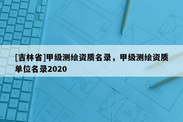 [吉林省]甲級測繪資質名錄，甲級測繪資質單位名錄2020