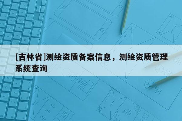 [吉林省]測繪資質備案信息，測繪資質管理系統查詢