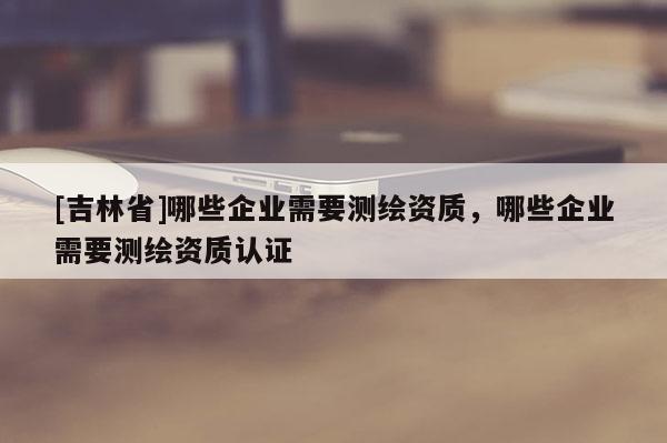[吉林省]哪些企業需要測繪資質，哪些企業需要測繪資質認證
