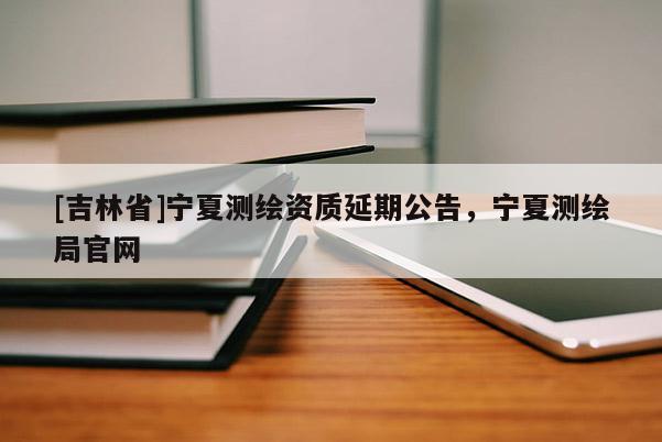 [吉林省]寧夏測(cè)繪資質(zhì)延期公告，寧夏測(cè)繪局官網(wǎng)